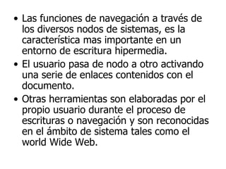 Las funciones de navegación a través de los diversos nodos de sistemas, es la característica mas importante en un entorno de escritura hipermedia. El usuario pasa de nodo a otro activando una serie de enlaces contenidos con el documento. Otras herramientas son elaboradas por el propio usuario durante el proceso de escrituras o navegación y son reconocidas en el ámbito de sistema tales como el world Wide Web. 
