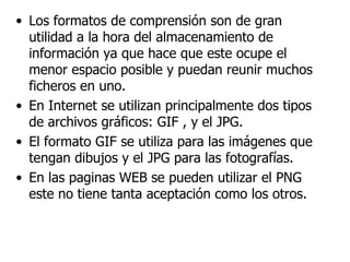 Los formatos de comprensión son de gran utilidad a la hora del almacenamiento de información ya que hace que este ocupe el menor espacio posible y puedan reunir muchos ficheros en uno. En Internet se utilizan principalmente dos tipos de archivos gráficos: GIF , y el JPG. El formato GIF se utiliza para las imágenes que tengan dibujos y el JPG para las fotografías. En las paginas WEB se pueden utilizar el PNG este no tiene tanta aceptación como los otros. 