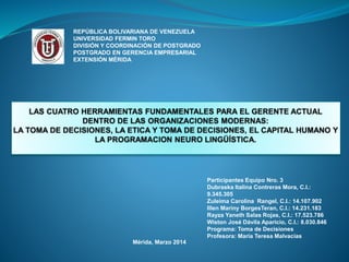 REPÚBLICA BOLIVARIANA DE VENEZUELA
UNIVERSIDAD FERMIN TORO
DIVISIÓN Y COORDINACIÓN DE POSTGRADO
POSTGRADO EN GERENCIA EMPRESARIAL
EXTENSIÓN MÉRIDA

Participantes Equipo Nro. 3
Dubraska Italina Contreras Mora, C.I.:
9.345.305
Zuleima Carolina Rangel, C.I.: 14.107.902
Illen Mariny BorgesTeran, C.I.: 14.231.183
Rayza Yaneth Salas Rojas, C.I.: 17.523.786
Wiston José Dávila Aparicio, C.I.: 8.030.846
Programa: Toma de Decisiones
Profesora: María Teresa Malvacías

Mérida, Marzo 2014

 