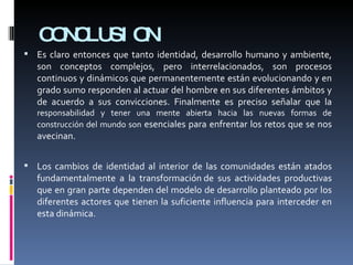 CONCLUSION Es claro entonces que tanto identidad, desarrollo humano y ambiente, son conceptos complejos, pero interrelacionados, son procesos continuos y dinámicos que permanentemente están evolucionando y en grado sumo responden al actuar del hombre en sus diferentes ámbitos y de acuerdo a sus convicciones. Finalmente es preciso señalar que la  responsabilidad y tener una mente abierta hacia las nuevas formas de construcción del mundo son  esenciales para enfrentar los retos que se nos avecinan.  Los cambios de identidad al interior de las comunidades están atados fundamentalmente a la transformación de sus actividades productivas que en gran parte dependen del modelo de desarrollo planteado por los diferentes actores que tienen la suficiente influencia para interceder en esta dinámica. 