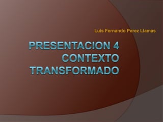 Luis Fernando Perez Llamas PRESENTACION 4CONTEXTO TRANSFORMADO 