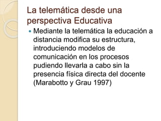 La telemática desde una
perspectiva Educativa
 Mediante la telemática la educación a
distancia modifica su estructura,
introduciendo modelos de
comunicación en los procesos
pudiendo llevarla a cabo sin la
presencia física directa del docente
(Marabotto y Grau 1997)
 