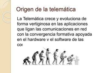 Origen de la telemática
La Telemática crece y evoluciona de
forma vertiginosa en las aplicaciones
que ligan las comunicaciones en red
con la convergencia formativa apoyada
en el hardware y el software de las
comunicaciones.
 
