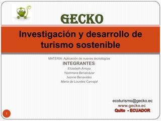 GECKO
    Investigación y desarrollo de
         turismo sostenible
          MATERIA: Aplicación de nuevas tecnologías
                   INTEGRANTES:
                       Elizabeth Arroyo
                   Yáshmara Benalcázar
                      Ivonne Benavides
                  María de Lourdes Carvajal




                                                      ecoturismo@gecko.ec
                                                         www.gecko.ec
1
 