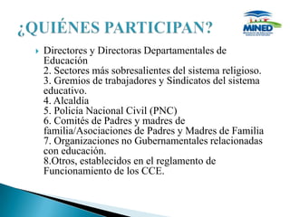    Directores y Directoras Departamentales de
    Educación
    2. Sectores más sobresalientes del sistema religioso.
    3. Gremios de trabajadores y Sindicatos del sistema
    educativo.
    4. Alcaldía
    5. Policía Nacional Civil (PNC)
    6. Comités de Padres y madres de
    familia/Asociaciones de Padres y Madres de Familia
    7. Organizaciones no Gubernamentales relacionadas
    con educación.
    8.Otros, establecidos en el reglamento de
    Funcionamiento de los CCE.
 