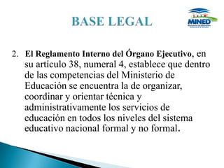 2. El Reglamento Interno del Órgano Ejecutivo, en
   su artículo 38, numeral 4, establece que dentro
   de las competencias del Ministerio de
   Educación se encuentra la de organizar,
   coordinar y orientar técnica y
   administrativamente los servicios de
   educación en todos los niveles del sistema
   educativo nacional formal y no formal.
 