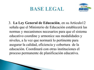 3. La Ley General de Educación, en su Articulo12
señala que el Ministerio de Educación establecerá las
normas y mecanismos necesarios para que el sistema
educativo coordine y armonice sus modalidades y
niveles, a la vez que normará lo pertinente para
asegurar la calidad, eficiencia y cobertura de la
educación. Coordinará con otras instituciones el
proceso permanente de planificación educativa.
 
