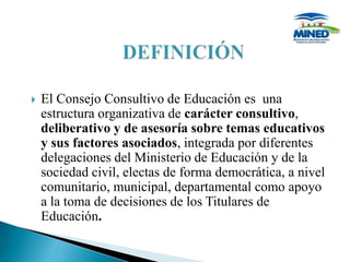    El Consejo Consultivo de Educación es una
    estructura organizativa de carácter consultivo,
    deliberativo y de asesoría sobre temas educativos
    y sus factores asociados, integrada por diferentes
    delegaciones del Ministerio de Educación y de la
    sociedad civil, electas de forma democrática, a nivel
    comunitario, municipal, departamental como apoyo
    a la toma de decisiones de los Titulares de
    Educación.
 