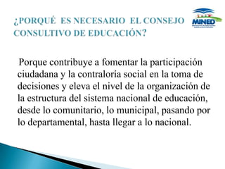 Porque contribuye a fomentar la participación
ciudadana y la contraloría social en la toma de
decisiones y eleva el nivel de la organización de
la estructura del sistema nacional de educación,
desde lo comunitario, lo municipal, pasando por
lo departamental, hasta llegar a lo nacional.
 