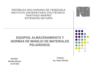 REPÚBLICA BOLIVARIANA DE VENEZUELA
INSTITUTO UNIVERSITARIO POLITÉCNICO
“SANTIAGO MARIÑO”
EXTENSIÓN MATURÍN
EQUIPOS, ALMACENAMIENTO Y
NORMAS DE MANEJO DE MATERIALES
PELIGROSOS.
Bachiller:
Morales Manuel
12.575.846
Profesor:
Ing. Hober Sifontes
 