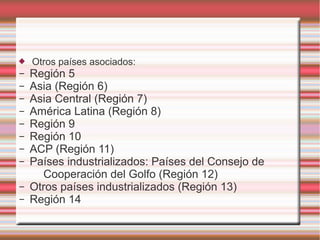  Otros países asociados:
– Región 5
– Asia (Región 6)
– Asia Central (Región 7)
– América Latina (Región 8)
– Región 9
– Región 10
– ACP (Región 11)
– Países industrializados: Países del Consejo de
Cooperación del Golfo (Región 12)
– Otros países industrializados (Región 13)
– Región 14
 
