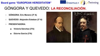 GÓNGORA Y QUEVEDO: LA RECONCILIACIÓN.
○ GÓNGORA: Eric Manero (3º A)
○ QUEVEDO: Alejandro Esteban (3º A)
○ PRESENTADORA:
■ Victoria Sánchez (3ºA)
■ Edurne García (3ºA)
Board game “EUROPEAN HEREDITATEM”
 