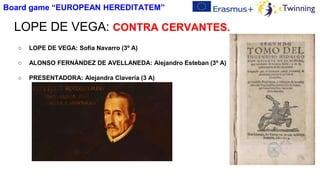LOPE DE VEGA: CONTRA CERVANTES.
○ LOPE DE VEGA: Sofía Navarro (3º A)
○ ALONSO FERNÁNDEZ DE AVELLANEDA: Alejandro Esteban (3º A)
○ PRESENTADORA: Alejandra Clavería (3 A)
Board game “EUROPEAN HEREDITATEM”
 