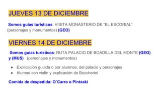 JUEVES 13 DE DICIEMBRE
Somos guías turísticos: VISITA MONASTERIO DE “EL ESCORIAL”
(personajes y monumentos) (GEO)
VIERNES 14 DE DICIEMBRE
Somos guías turísticos: RUTA PALACIO DE BOADILLA DEL MONTE (GEO)
y (MUS) (personajes y monumentos)
● Explicación guiada o por alumnos, del palacio y personajes
● Alumno con violín y explicación de Boccherini
Comida de despedida: O´Carro o Pintxaki
 