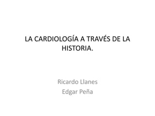 LA CARDIOLOGÍA A TRAVÉS DE LA
HISTORIA.
Ricardo Llanes
Edgar Peña
 