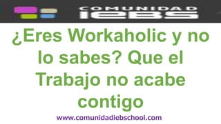 www.comunidadiebschool.com
¿Eres Workaholic y no
lo sabes? Que el
Trabajo no acabe
contigo
 