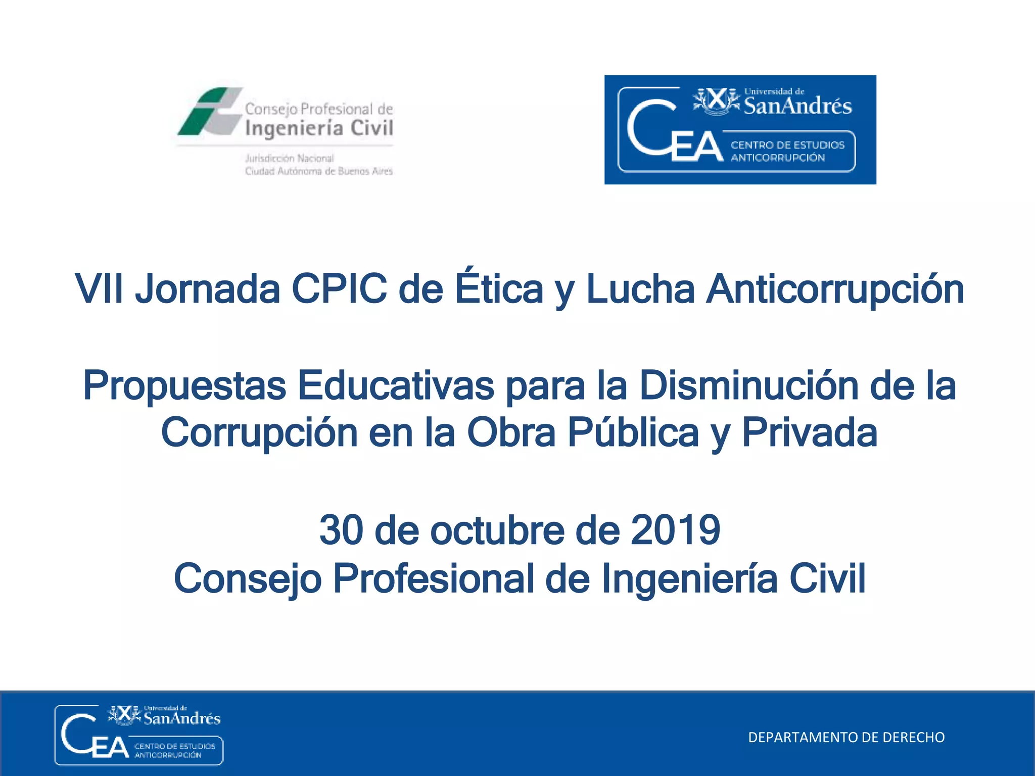 VII Jornada CPIC de Ética y Lucha Anticorrupción
Propuestas Educativas para la Disminución de la
Corrupción en la Obra Pública y Privada
30 de octubre de 2019
Consejo Profesional de Ingeniería Civil
DEPARTAMENTO DE DERECHO
 