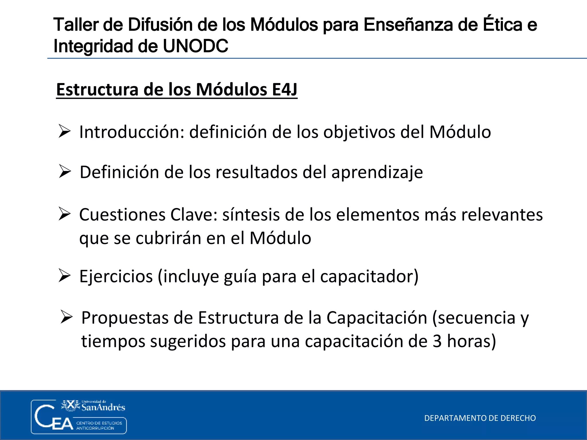 DEPARTAMENTO DE DERECHO
Taller de Difusión de los Módulos para Enseñanza de Ética e
Integridad de UNODC
Estructura de los Módulos E4J
 Introducción: definición de los objetivos del Módulo
 Definición de los resultados del aprendizaje
 Cuestiones Clave: síntesis de los elementos más relevantes
que se cubrirán en el Módulo
 Ejercicios (incluye guía para el capacitador)
 Propuestas de Estructura de la Capacitación (secuencia y
tiempos sugeridos para una capacitación de 3 horas)
 