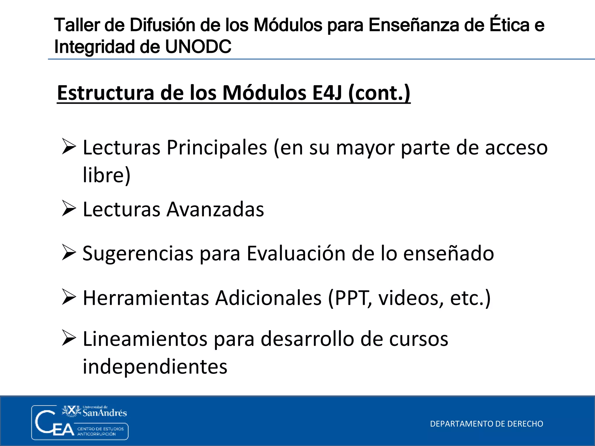 DEPARTAMENTO DE DERECHO
Taller de Difusión de los Módulos para Enseñanza de Ética e
Integridad de UNODC
Estructura de los Módulos E4J (cont.)
 Lecturas Principales (en su mayor parte de acceso
libre)
 Lecturas Avanzadas
 Sugerencias para Evaluación de lo enseñado
 Herramientas Adicionales (PPT, videos, etc.)
 Lineamientos para desarrollo de cursos
independientes
 