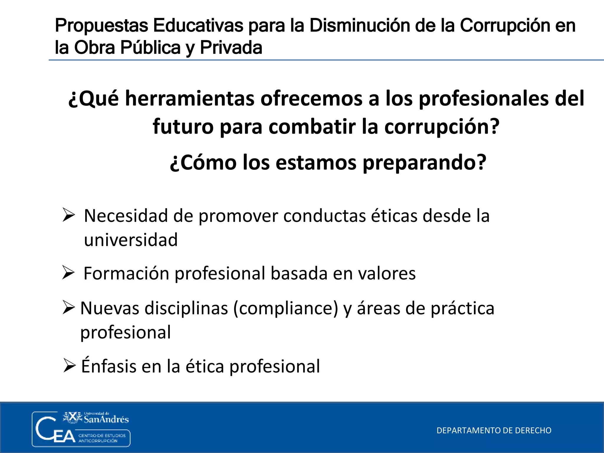 DEPARTAMENTO DE DERECHO
Propuestas Educativas para la Disminución de la Corrupción en
la Obra Pública y Privada
 Necesidad de promover conductas éticas desde la
universidad
 Formación profesional basada en valores
Nuevas disciplinas (compliance) y áreas de práctica
profesional
Énfasis en la ética profesional
¿Qué herramientas ofrecemos a los profesionales del
futuro para combatir la corrupción?
¿Cómo los estamos preparando?
 