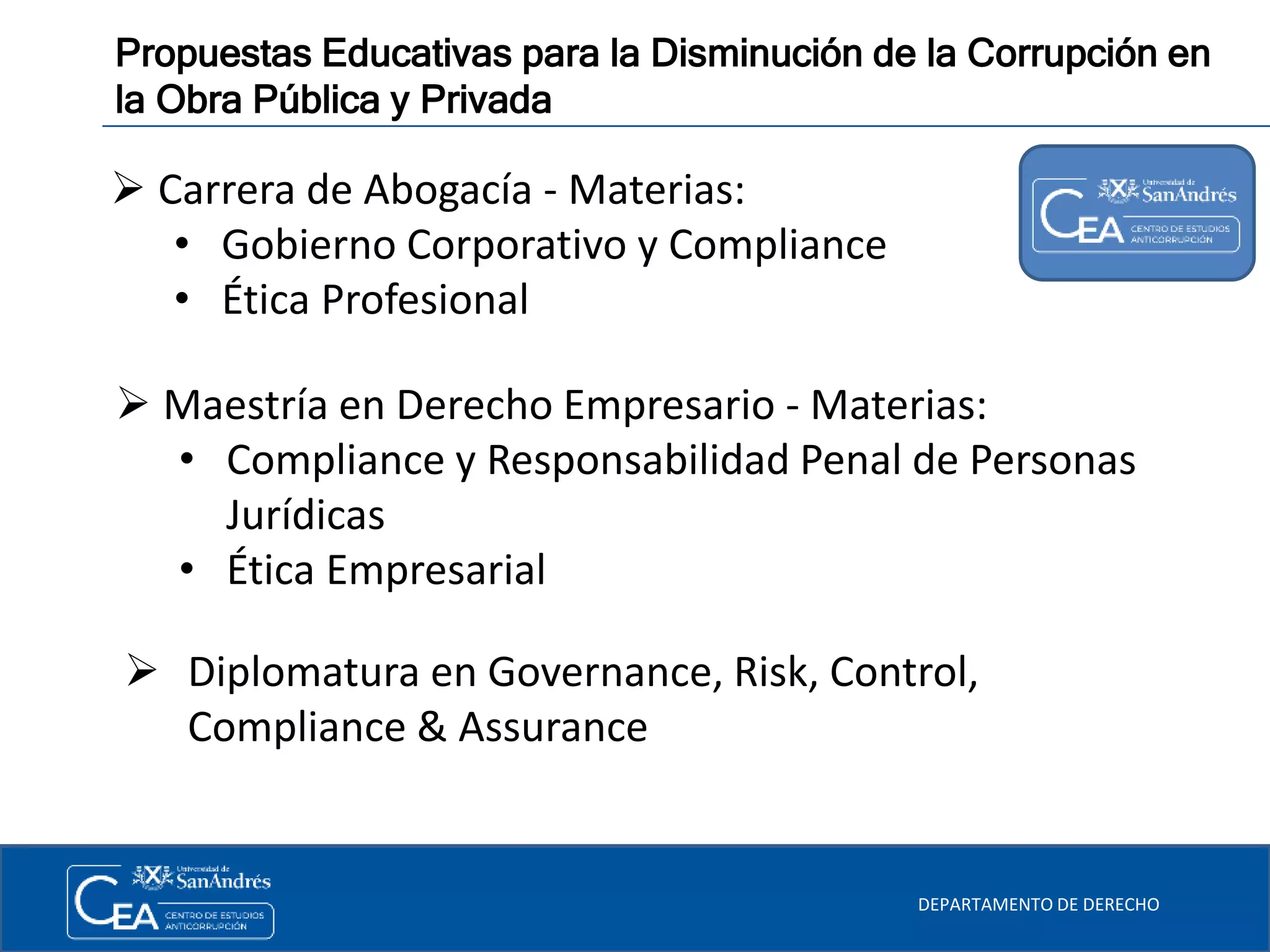 DEPARTAMENTO DE DERECHO
Propuestas Educativas para la Disminución de la Corrupción en
la Obra Pública y Privada
 Carrera de Abogacía - Materias:
• Gobierno Corporativo y Compliance
• Ética Profesional
 Maestría en Derecho Empresario - Materias:
• Compliance y Responsabilidad Penal de Personas
Jurídicas
• Ética Empresarial
 Diplomatura en Governance, Risk, Control,
Compliance & Assurance
 