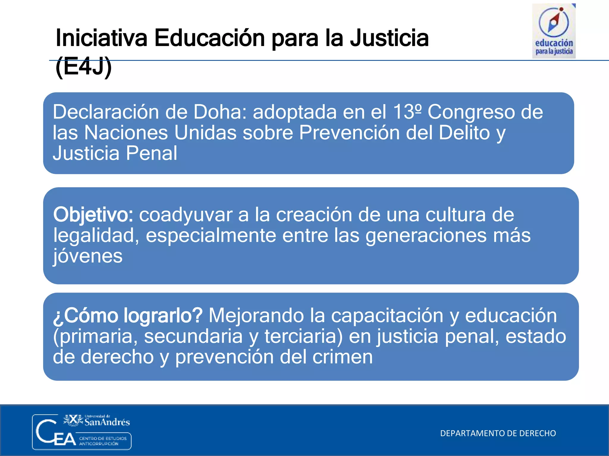 Iniciativa Educación para la Justicia
(E4J)
DEPARTAMENTO DE DERECHO
Declaración de Doha: adoptada en el 13º Congreso de
las Naciones Unidas sobre Prevención del Delito y
Justicia Penal
¿Cómo lograrlo? Mejorando la capacitación y educación
(primaria, secundaria y terciaria) en justicia penal, estado
de derecho y prevención del crimen
Objetivo: coadyuvar a la creación de una cultura de
legalidad, especialmente entre las generaciones más
jóvenes
 