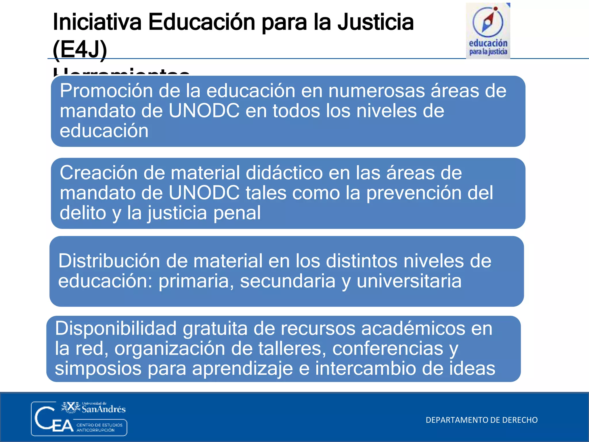 Iniciativa Educación para la Justicia
(E4J)
Herramientas
DEPARTAMENTO DE DERECHO
Promoción de la educación en numerosas áreas de
mandato de UNODC en todos los niveles de
educación
Distribución de material en los distintos niveles de
educación: primaria, secundaria y universitaria
Creación de material didáctico en las áreas de
mandato de UNODC tales como la prevención del
delito y la justicia penal
Disponibilidad gratuita de recursos académicos en
la red, organización de talleres, conferencias y
simposios para aprendizaje e intercambio de ideas
 