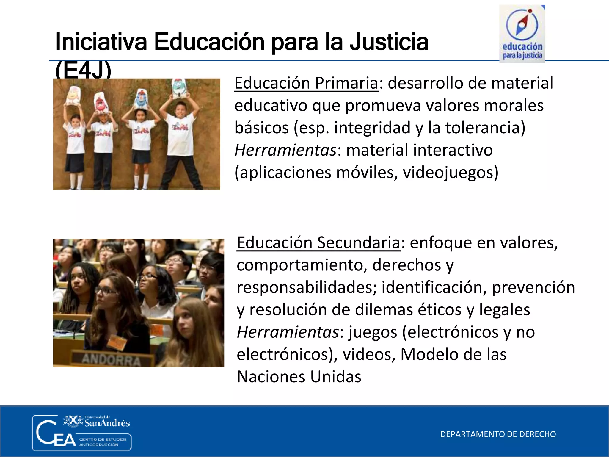 Iniciativa Educación para la Justicia
(E4J)
DEPARTAMENTO DE DERECHO
Educación Primaria: desarrollo de material
educativo que promueva valores morales
básicos (esp. integridad y la tolerancia)
Herramientas: material interactivo
(aplicaciones móviles, videojuegos)
Educación Secundaria: enfoque en valores,
comportamiento, derechos y
responsabilidades; identificación, prevención
y resolución de dilemas éticos y legales
Herramientas: juegos (electrónicos y no
electrónicos), videos, Modelo de las
Naciones Unidas
 