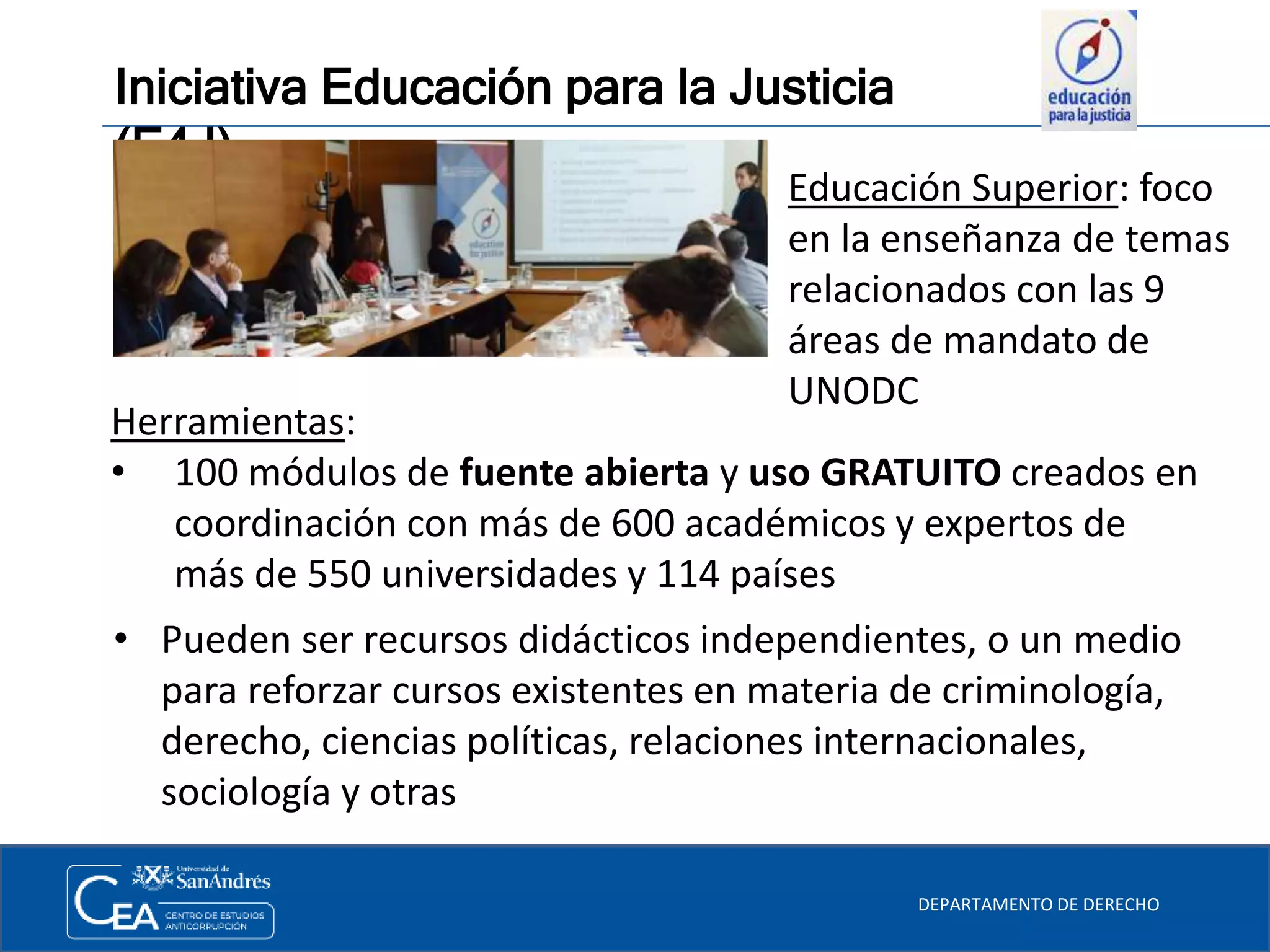 Iniciativa Educación para la Justicia
(E4J)
DEPARTAMENTO DE DERECHO
Herramientas:
• 100 módulos de fuente abierta y uso GRATUITO creados en
coordinación con más de 600 académicos y expertos de
más de 550 universidades y 114 países
Educación Superior: foco
en la enseñanza de temas
relacionados con las 9
áreas de mandato de
UNODC
• Pueden ser recursos didácticos independientes, o un medio
para reforzar cursos existentes en materia de criminología,
derecho, ciencias políticas, relaciones internacionales,
sociología y otras
 