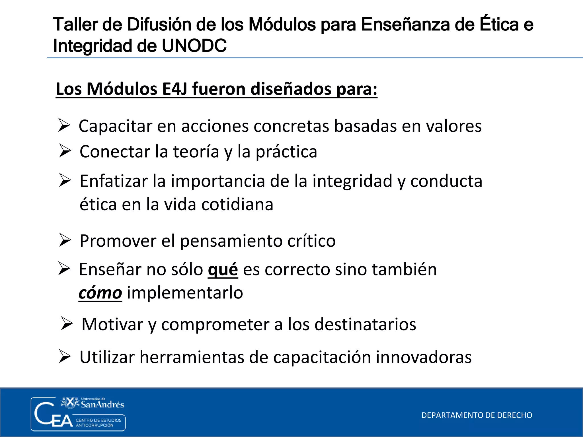 DEPARTAMENTO DE DERECHO
Taller de Difusión de los Módulos para Enseñanza de Ética e
Integridad de UNODC
 Motivar y comprometer a los destinatarios
Los Módulos E4J fueron diseñados para:
 Capacitar en acciones concretas basadas en valores
 Conectar la teoría y la práctica
 Enfatizar la importancia de la integridad y conducta
ética en la vida cotidiana
 Promover el pensamiento crítico
 Enseñar no sólo qué es correcto sino también
cómo implementarlo
 Utilizar herramientas de capacitación innovadoras
 