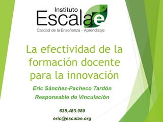 La efectividad de la
formación docente
para la innovación
Eric Sánchez-Pacheco Tardón
Responsable de Vinculación
635.483.980
eric@escalae.org
 