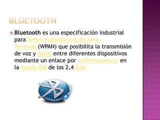  Bluetooth es una especificación industrial
 para Redes Inalámbricas de Área
 Personal (WPAN) que posibilita la transmisión
 de voz y datos entre diferentes dispositivos
 mediante un enlace por radiofrecuencia en
 la banda ISM de los 2,4 GHz
 