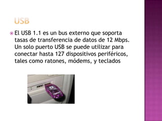  ElUSB 1.1 es un bus externo que soporta
 tasas de transferencia de datos de 12 Mbps.
 Un solo puerto USB se puede utilizar para
 conectar hasta 127 dispositivos periféricos,
 tales como ratones, módems, y teclados
 
