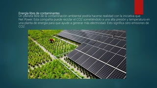 Energía libre de contaminantes
Un planeta libre de la contaminación ambiental podría hacerse realidad con la iniciativa que
Net Power. Esta compañía puede reciclar el CO2 sometiéndolo a una alta presión y temperatura en
una planta de energía para que ayude a generar más electricidad. Esto significa cero emisiones de
CO2.
 