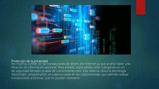 Protección de la privacidad
No muchos confían en las transacciones de dinero por Internet ya que podría haber una
filtración de información personal. Para evitarlo, especialistas están trabajando en un
de seguridad llamado prueba de conocimiento cero. Este sistema utiliza la tecnología
‘blockchain’, programación en cadena usada en las criptomonedas que permite realizar
transacciones anónimas, que no pueden rastrearse.
 