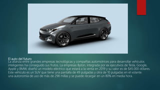 El auto del futuro
La alianza entre grandes empresas tecnológicas y compañías automotrices para desarrollar vehículos
inteligentes ha conseguido sus frutos. La empresas Byton, integrada por ex ejecutivos de Tesla, Google,
Apple y BMW, diseñó un modelo eléctrico que estará a la venta en 2019 y su valor es de $45.000 dólares.
Este vehículo es un SUV que tiene una pantalla de 49 pulgadas y otra de 10 pulgadas en el volante.
una autonomía de uso de más de 298 millas y se puede recargar en un 80% en media hora.
 