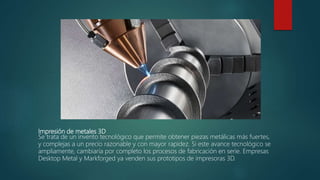 Impresión de metales 3D
Se trata de un invento tecnológico que permite obtener piezas metálicas más fuertes,
y complejas a un precio razonable y con mayor rapidez. Si este avance tecnológico se
ampliamente, cambiaría por completo los procesos de fabricación en serie. Empresas
Desktop Metal y Markforged ya venden sus prototipos de impresoras 3D.
 