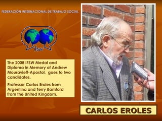 CARLOS EROLES The 2008 IFSW Medal and  Diploma in Memory of Andrew Mouravieff-Apostol,  goes to two candidates,  Professor Carlos Eroles from Argentina and Terry Bamford from the United Kingdom.  FEDERACIÓN INTERNACIONAL DE TRABAJO SOCIAL 