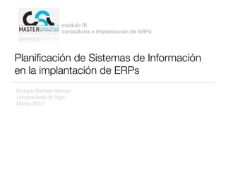 módulo III
                   consultoría e implantación de ERPs




Planiﬁcación de Sistemas de Información
en la implantación de ERPs
Enrique Barreiro Alonso
Universidade de Vigo
Marzo 2010
 