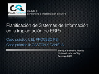 módulo II
            consultoría e implantación de ERPs




Planiﬁcación de Sistemas de Información
en la implantación de ERPs
Caso práctico I: EL PROCESO PSI
Caso práctico II: GASTÓN Y DANIELA
                                      Enrique Barreiro Alonso
                                      Universidade de Vigo
                                      Febrero 2009
 