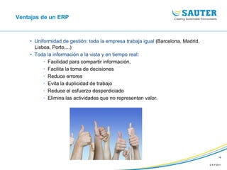 E R P 2011
16
Ventajas de un ERP
• Uniformidad de gestión: toda la empresa trabaja igual (Barcelona, Madrid,
Lisboa, Porto,...)
• Toda la información a la vista y en tiempo real:
• Facilidad para compartir información,
• Facilita la toma de decisiones
• Reduce errores
• Evita la duplicidad de trabajo
• Reduce el esfuerzo desperdiciado
• Elimina las actividades que no representan valor.
 