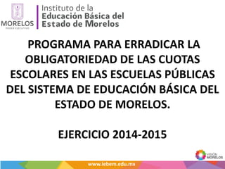 PROGRAMA PARA ERRADICAR LA
OBLIGATORIEDAD DE LAS CUOTAS
ESCOLARES EN LAS ESCUELAS PÚBLICAS
DEL SISTEMA DE EDUCACIÓN BÁSICA DEL
ESTADO DE MORELOS.
EJERCICIO 2014-2015
www.iebem.edu.mxwww.iebem.edu.mx
 