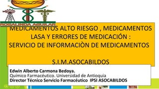 MEDICAMENTOS ALTO RIESGO , MEDICAMENTOS
LASA Y ERRORES DE MEDICACIÓN :
SERVICIO DE INFORMACIÒN DE MEDICAMENTOS
S.I.M.ASOCABILDOS
Edwin Alberto Carmona Bedoya.
Químico Farmacéutico. Universidad de Antioquia
Director Técnico Servicio Farmacéutico IPSI ASOCABILDOS
 