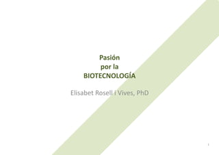 Pasión	
  	
  
            por	
  la	
  	
  
       BIOTECNOLOGÍA	
  

Elisabet	
  Rosell	
  i	
  Vives,	
  PhD	
  




                                               1	
  
 