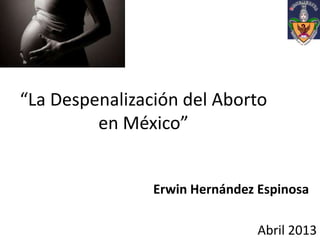 “La Despenalización del Aborto
en México”
Erwin Hernández Espinosa
Abril 2013
 
