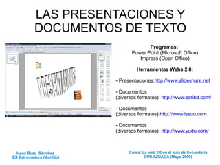 LAS PRESENTACIONES Y DOCUMENTOS DE TEXTO Programas:   Power Point (Microsoft Office) Impress (Open Office) Herramientas Webs 2.0: - Presentaciones: http://www.slideshare.net   - Documentos  (diversos formatos):  http://www.scribd.com/ - Documentos  (diversos formatos): http://www.issuu.com   - Documentos  (diversos formatos):  http://www.yudu.com/ Isaac Buzo  Sánchez IES Extremadura (Montijo) Curso: La web 2.0 en el aula de Secundaria CPR AZUAGA (Mayo 2009) 