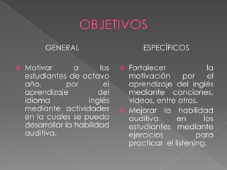 OBJETIVOSGENERALMotivar a los estudiantes de octavo año, por el aprendizaje del idioma inglés mediante actividades en la cuales se pueda desarrollar la habilidad auditiva. ESPECÌFICOSFortalecer la motivación por el aprendizaje del inglés mediante canciones, videos, entre otros. Mejorar la habilidad auditiva en los estudiantes mediante ejercicios para practicar  el listening. 