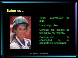 Saber es … Tener información de algo. Hacer algo bien. Conocer las causas de las cosas, los hechos. Comprender la causalidad de un conjunto de fenómenos. 