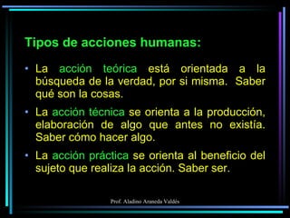 Tipos de acciones humanas: La  acción teórica  está orientada a la búsqueda de la verdad, por si misma.  Saber qué son la cosas. La  acción técnica  se orienta a la producción, elaboración de algo que antes no existía. Saber cómo hacer algo. La  acción práctica  se orienta al beneficio del sujeto que realiza la acción. Saber ser. 