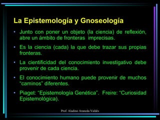 La Epistemología y Gnoseología Junto con poner un objeto (la ciencia) de reflexión, abre un ámbito de fronteras  imprecisas. Es la ciencia (cada) la que debe trazar sus propias fronteras. La cientificidad del conocimiento investigativo debe provenir de cada ciencia. El conocimiento humano puede provenir de muchos “caminos” diferentes. Piaget: “Epistemología Genética”.  Freire: “Curiosidad Epistemológica).  